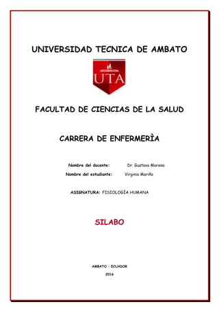 UNIVERSIDAD TECNICA DE AMBATO
FACULTAD DE CIENCIAS DE LA SALUD
CARRERA DE ENFERMERÌA
Nombre del docente: Dr. Gustavo Moreno
Nombre del estudiante: Virginia Mariño
ASIGNATURA: FISIOLOGÍA HUMANA
SILABO
AMBATO – ECUADOR
2016
 