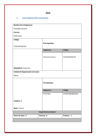 2016
I. INFORMACIÓN GENERAL
Nombre de la Asignatura:
Fisiología Humana
Carrera:
Enfermería
Código:
FCS/E/MP/B/03/03
Prerrequisitos:
Modalidad: Presencial
Asignatura Código
Anatomía Humana. FCS/E/MP/B/02/03
Unidad de Organización Curricular:
Básica
Créditos: 4
Nivel: Tercero
Correquisitos:
Asignatura Código
Semiología. FCS/CE/MP/B/03/05
Carga Horaria semanal
Horas de clase: 4 Teóricas: 3 Práctica: 1
 