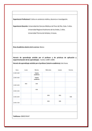 Experiencia Profesional: 9 años en asistencia médica, docencia e investigación.
Experiencia Docente: Universidad de Ciencias Médicas de Pinar del Río, Cuba. 3 años.
Universidad Regional Autónoma de los Andes, 2 años.
Universidad Técnica de Ambato, 6 meses.
Área Académica dentro de la carrera: Básica
Horario de aprendizaje asistido por el profesor y de prácticas de aplicación y
experimentación de los aprendizajes: martes 1100h-1300h.
Horario de aprendizaje asistido por el profesor (tutoría académica): dos horas
Hora Lunes Martes Miércoles Jueves Viernes
11:00-12:00 Tutoría
académica
12:00-13:00 Tutoría
académica
13:00-14:00
III A III A
14:00-15:00
III A
15:00-16:00
III B III A
III B
16:00-17:00
III B III B
Teléfonos: 0983574547
 