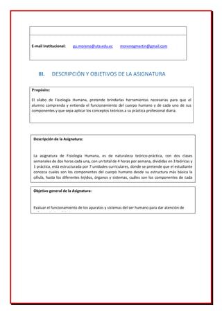E-mail Institucional: gu.moreno@uta.edu.ec morenogmartin@gmail.com
III. DESCRIPCIÓN Y OBJETIVOS DE LA ASIGNATURA
Propósito:
El sílabo de Fisiología Humana, pretende brindarlas herramientas necesarias para que el
alumno comprenda y entienda el funcionamiento del cuerpo humano y de cada uno de sus
componentes y que sepa aplicar los conceptos teóricos a su práctica profesional diaria.
Objetivo general de la Asignatura:
Evaluar el funcionamiento de los aparatos y sistemas del ser humano para dar atención de
enfermería de calidad.
Descripción de la Asignatura:
La asignatura de Fisiología Humana, es de naturaleza teórico-práctica, con dos clases
semanales de dos horas cada una, con un total de 4 horas por semana, divididas en 3 teóricas y
1 práctica, está estructurada por 7 unidades curriculares, donde se pretende que el estudiante
conozca cuales son los componentes del cuerpo humano desde su estructura más básica la
célula, hasta los diferentes tejidos, órganos y sistemas, cuáles son los componentes de cada
uno de ellos y cómo funcionan, y como todos actúan de manera coordinada para mantener la
 