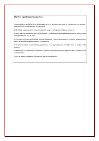 Objetivos Específicos de la Asignatura:
1. Comprender la evolución de la Fisiología a lo largo de la historia, así como los componentes de la célula,
sus funciones y sus mecanismos de transporte.
2. Identificar cada uno de los componentes de la sangre y la importancia de sus funciones.
3. Explicar el funcionamiento del sistema inmune y los diferentes tipos de respuesta inmune y que células
participan en cada una de ellas.
4. Interpretar el funcionamiento del Sistema Circulatorio y cómo se produce la circulación sanguínea, por
medio del estudio de cada uno de sus componentes.
5. Describir todos los componentes que participan en la respiración para entender cómo se produce este
proceso.
6. Determinar los componentes del sistema nervioso, su funcionamiento y regulación de la transmisión de
la información.
7. Asociar las estructuras del sistema renal y su funcionamiento.
 