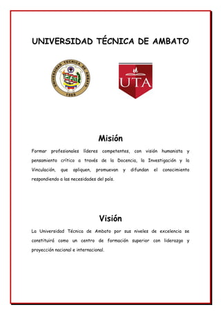 UNIVERSIDAD TÉCNICA DE AMBATO
Misión
Formar profesionales líderes competentes, con visión humanista y
pensamiento crítico a través de la Docencia, la Investigación y la
Vinculación, que apliquen, promuevan y difundan el conocimiento
respondiendo a las necesidades del país.
Visión
La Universidad Técnica de Ambato por sus niveles de excelencia se
constituirá como un centro de formación superior con liderazgo y
proyección nacional e internacional.
 