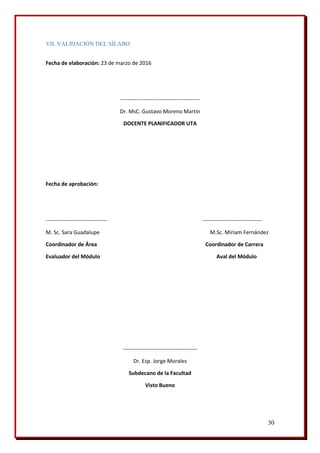 30
VII. VALIDACIÓN DEL SÍLABO
Fecha de elaboración: 23 de marzo de 2016
--------------------------------------------
Dr. MsC. Gustavo Moreno Martín
DOCENTE PLANIFICADOR UTA
Fecha de aprobación:
---------------------------------- ---------------------------------
M. Sc. Sara Guadalupe M.Sc. Miriam Fernández
Coordinador de Área Coordinador de Carrera
Evaluador del Módulo Aval del Módulo
-----------------------------------------
Dr. Esp. Jorge Morales
Subdecano de la Facultad
Visto Bueno
 
