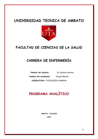 31
UNIVERSIDAD TECNICA DE AMBATO
FACULTAD DE CIENCIAS DE LA SALUD
CARRERA DE ENFERMERÌA
Nombre del docente: Dr. Gustavo moreno
Nombre del estudiante: Virginia Mariño
ASIGNATURA: FISIOLOGÍA HUMANA
PROGRAMA ANALÍTICO
AMBATO – ECUADOR
2016
 
