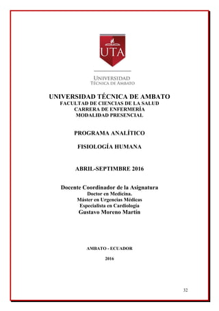 32
UNIVERSIDAD TÉCNICA DE AMBATO
FACULTAD DE CIENCIAS DE LA SALUD
CARRERA DE ENFERMERÍA
MODALIDAD PRESENCIAL
PROGRAMA ANALÍTICO
FISIOLOGÍA HUMANA
ABRIL-SEPTIMBRE 2016
Docente Coordinador de la Asignatura
Doctor en Medicina.
Máster en Urgencias Médicas
Especialista en Cardiología
Gustavo Moreno Martín
AMBATO - ECUADOR
2016
 