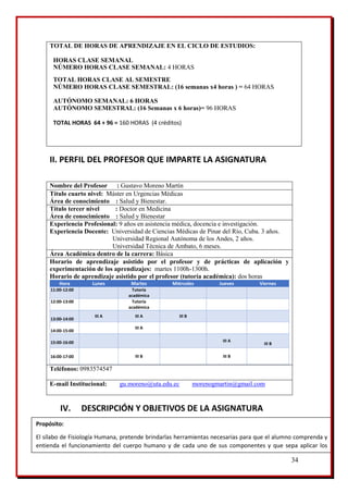 34
TOTAL DE HORAS DE APRENDIZAJE EN EL CICLO DE ESTUDIOS:
HORAS CLASE SEMANAL
NÚMERO HORAS CLASE SEMANAL: 4 HORAS
TOTAL HORAS CLASE AL SEMESTRE
NÚMERO HORAS CLASE SEMESTRAL: (16 semanas x4 horas ) = 64 HORAS
AUTÓNOMO SEMANAL: 6 HORAS
AUTÓNOMO SEMESTRAL: (16 Semanas x 6 horas)= 96 HORAS
TOTAL HORAS 64 + 96 = 160 HORAS (4 créditos)
II. PERFIL DEL PROFESOR QUE IMPARTE LA ASIGNATURA
Nombre del Profesor : Gustavo Moreno Martín
Título cuarto nivel: Máster en Urgencias Médicas
Área de conocimiento : Salud y Bienestar.
Título tercer nivel : Doctor en Medicina
Área de conocimiento : Salud y Bienestar
Experiencia Profesional: 9 años en asistencia médica, docencia e investigación.
Experiencia Docente: Universidad de Ciencias Médicas de Pinar del Río, Cuba. 3 años.
Universidad Regional Autónoma de los Andes, 2 años.
Universidad Técnica de Ambato, 6 meses.
Área Académica dentro de la carrera: Básica
Horario de aprendizaje asistido por el profesor y de prácticas de aplicación y
experimentación de los aprendizajes: martes 1100h-1300h.
Horario de aprendizaje asistido por el profesor (tutoría académica): dos horas
Hora Lunes Martes Miércoles Jueves Viernes
11:00-12:00 Tutoría
académica
12:00-13:00 Tutoría
académica
13:00-14:00
III A III A III B
14:00-15:00
III A
15:00-16:00 III A
III B
16:00-17:00 III B III B
Teléfonos: 0983574547
E-mail Institucional: gu.moreno@uta.edu.ec morenogmartin@gmail.com
IV. DESCRIPCIÓN Y OBJETIVOS DE LA ASIGNATURA
Propósito:
El sílabo de Fisiología Humana, pretende brindarlas herramientas necesarias para que el alumno comprenda y
entienda el funcionamiento del cuerpo humano y de cada uno de sus componentes y que sepa aplicar los
conceptos teóricos a su práctica profesional diaria.
 