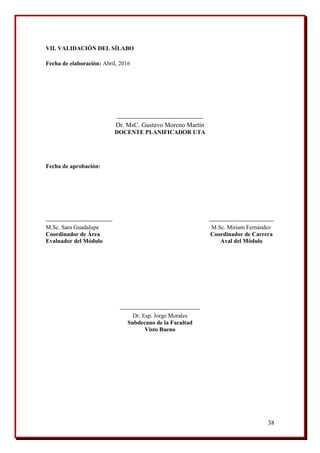 38
VII. VALIDACIÓN DEL SÍLABO
Fecha de elaboración: Abril, 2016
--------------------------------------------
Dr. MsC. Gustavo Moreno Martín
DOCENTE PLANIFICADOR UTA
Fecha de aprobación:
---------------------------------- ---------------------------------
M.Sc. Sara Guadalupe M.Sc. Miriam Fernández
Coordinador de Área Coordinador de Carrera
Evaluador del Módulo Aval del Módulo
-----------------------------------------
Dr. Esp. Jorge Morales
Subdecano de la Facultad
Visto Bueno
 