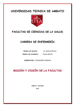 UNIVERSIDAD TECNICA DE AMBATO
FACULTAD DE CIENCIAS DE LA SALUD
CARRERA DE ENFERMERÌA
Nombre del docente: Dr. Gustavo Moreno
Nombre del estudiante: Virginia Mariño
ASIGNATURA: FISIOLOGÍA HUMANA
MISIÓN Y VISIÓN DE LA FACULTAD
AMBATO – ECUADOR
2016
 