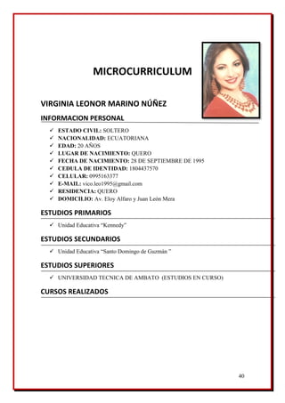 40
MICROCURRICULUM
VIRGINIA LEONOR MARINO NÚÑEZ
INFORMACION PERSONAL
 ESTADO CIVIL: SOLTERO
 NACIONALIDAD: ECUATORIANA
 EDAD: 20 AÑOS
 LUGAR DE NACIMIENTO: QUERO
 FECHA DE NACIMIENTO: 28 DE SEPTIEMBRE DE 1995
 CEDULA DE IDENTIDAD: 1804437570
 CELULAR: 0995163377
 E-MAIL: vico.leo1995@gmail.com
 RESIDENCIA: QUERO
 DOMICILIO: Av. Eloy Alfaro y Juan León Mera
ESTUDIOS PRIMARIOS
 Unidad Educativa “Kennedy”
ESTUDIOS SECUNDARIOS
 Unidad Educativa “Santo Domingo de Guzmán ”
ESTUDIOS SUPERIORES
 UNIVERSIDAD TECNICA DE AMBATO (ESTUDIOS EN CURSO)
CURSOS REALIZADOS
 