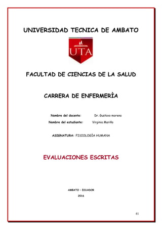 41
UNIVERSIDAD TECNICA DE AMBATO
FACULTAD DE CIENCIAS DE LA SALUD
CARRERA DE ENFERMERÌA
Nombre del docente: Dr. Gustavo moreno
Nombre del estudiante: Virginia Mariño
ASIGNATURA: FISIOLOGÍA HUMANA
EVALUACIONES ESCRITAS
AMBATO – ECUADOR
2016
 