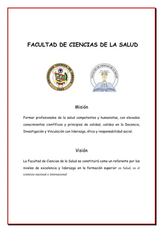 FACULTAD DE CIENCIAS DE LA SALUD
Misión
Formar profesionales de la salud competentes y humanistas, con elevados
conocimientos científicos y principios de calidad, calidez en la Docencia,
Investigación y Vinculación con liderazgo, ética y responsabilidad social.
Visión
La Facultad de Ciencias de la Salud se constituirá como un referente por los
niveles de excelencia y liderazgo en la formación superior en Salud, en el
contexto nacional e internacional
 