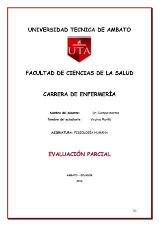50
UNIVERSIDAD TECNICA DE AMBATO
FACULTAD DE CIENCIAS DE LA SALUD
CARRERA DE ENFERMERÌA
Nombre del docente: Dr. Gustavo moreno
Nombre del estudiante: Virginia Mariño
ASIGNATURA: FISIOLOGÍA HUMANA
EVALUACIÓN PARCIAL
AMBATO – ECUADOR
2016
 