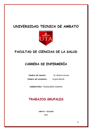 53
UNIVERSIDAD TECNICA DE AMBATO
FACULTAD DE CIENCIAS DE LA SALUD
CARRERA DE ENFERMERÌA
Nombre del docente: Dr. Gustavo moreno
Nombre del estudiante: Virginia Mariño
ASIGNATURA: FISIOLOGÍA HUMANA
TRABAJOS GRUPALES
AMBATO – ECUADOR
2016
 