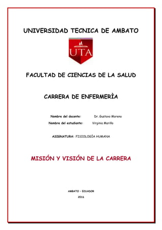 UNIVERSIDAD TECNICA DE AMBATO
FACULTAD DE CIENCIAS DE LA SALUD
CARRERA DE ENFERMERÌA
Nombre del docente: Dr. Gustavo Moreno
Nombre del estudiante: Virginia Mariño
ASIGNATURA: FISIOLOGÍA HUMANA
MISIÓN Y VISIÓN DE LA CARRERA
AMBATO – ECUADOR
2016
 