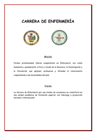CARRERA DE ENFERMERÍA
Misión
Formar profesionales líderes competentes en Enfermería, con visión
humanista y pensamiento crítico a través de la Docencia, la Investigación y
la Vinculación, que apliquen, promuevan y difundan el conocimiento
respondiendo a las necesidades del país.
Visión
La Carrera de Enfermería por sus niveles de excelencia se constituirá en
una unidad académica de formación superior con liderazgo y proyección
nacional e internacional
 