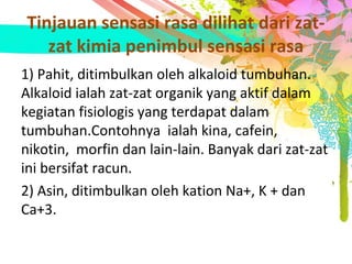 Tinjauan sensasi rasa dilihat dari zat-
zat kimia penimbul sensasi rasa
1) Pahit, ditimbulkan oleh alkaloid tumbuhan.
Alkaloid ialah zat-zat organik yang aktif dalam
kegiatan fisiologis yang terdapat dalam
tumbuhan.Contohnya ialah kina, cafein,
nikotin, morfin dan lain-lain. Banyak dari zat-zat
ini bersifat racun.
2) Asin, ditimbulkan oleh kation Na+, K + dan
Ca+3.
 