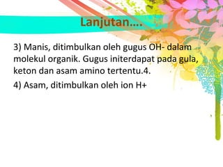 Lanjutan….
3) Manis, ditimbulkan oleh gugus OH- dalam 
molekul organik. Gugus initerdapat pada gula, 
keton dan asam amino tertentu.4.
4) Asam, ditimbulkan oleh ion H+
 