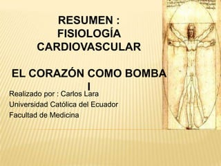 RESUMEN :
           FISIOLOGÍA
        CARDIOVASCULAR

EL CORAZÓN COMO BOMBA
           I
Realizado por : Carlos Lara
Universidad Católica del Ecuador
Facultad de Medicina
 