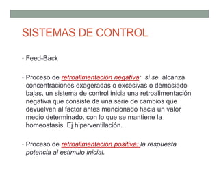 • Feed-Back
• Proceso de retroalimentación negativa: si se alcanza
concentraciones exageradas o excesivas o demasiado
bajas, un sistema de control inicia una retroalimentación
negativa que consiste de una serie de cambios que
devuelven al factor antes mencionado hacia un valor
medio determinado, con lo que se mantiene la
homeostasis. Ej hiperventilación.
• Proceso de retroalimentación positiva: la respuesta
potencia al estimulo inicial.
SISTEMAS DE CONTROL
 