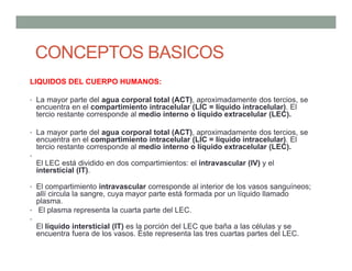 LIQUIDOS DEL CUERPO HUMANOS:
• La mayor parte del agua corporal total (ACT), aproximadamente dos tercios, se
encuentra en el compartimiento intracelular (LIC = líquido intracelular). El
tercio restante corresponde al medio interno o líquido extracelular (LEC).
• La mayor parte del agua corporal total (ACT), aproximadamente dos tercios, se
encuentra en el compartimiento intracelular (LIC = líquido intracelular). El
tercio restante corresponde al medio interno o líquido extracelular (LEC).
•
El LEC está dividido en dos compartimientos: el intravascular (IV) y el
intersticial (IT).
• El compartimiento intravascular corresponde al interior de los vasos sanguíneos;
allí circula la sangre, cuya mayor parte está formada por un líquido llamado
plasma.
• El plasma representa la cuarta parte del LEC.
•
El líquido intersticial (IT) es la porción del LEC que baña a las células y se
encuentra fuera de los vasos. Éste representa las tres cuartas partes del LEC.
CONCEPTOS BASICOS
 