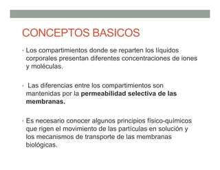 • Los compartimientos donde se reparten los líquidos
corporales presentan diferentes concentraciones de iones
y moléculas.
• Las diferencias entre los compartimientos son
mantenidas por la permeabilidad selectiva de las
membranas.
• Es necesario conocer algunos principios físico-químicos
que rigen el movimiento de las partículas en solución y
los mecanismos de transporte de las membranas
biológicas.
CONCEPTOS BASICOS
 