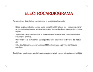 Para emitir un diagnóstico, normalmente el cardiólogo observaría:
- Ritmo cardíaco: el valor normal oscila entre 60 y 100 latidos por frecuencia menor
se denomina bradicardia (corazón lento) y un ritmo más rápido, taquicardia (corazón
rápido).
- Separación de ciclos cardíacos: si no se encuentran separados uniformemente es
síntoma de arritmia.
- Inter valo P-R: si es mayor de 0,2 segundos, cabe sospechar un bloqueo del nódulo
AV.
- Falta de algún componente básico del ECG: síntoma de algún tipo de bloqueo
cardíaco.
También en condiciones patológicas se pueden producir ciertas alteraciones en el ECG
ELECTROCARDIOGRAMA
 
