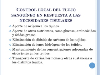 CONTROL

LOCAL DEL FLUJO

SANGUÍNEO EN RESPUESTA A LAS
NECESIDADES TISULARES
Aporte de oxígeno a los tejidos.
 Aporte de otros nutrientes, como glucosa, aminoácidos
y ácidos grasos.
 Eliminación de dióxido de carbono de los tejidos.
 Eliminación de iones hidrógeno de los tejidos.
 Mantenimiento de las concentraciones adecuadas de
otros iones en los tejidos.
 Transporte de varias hormonas y otras sustancias a
los distintos tejidos.


 