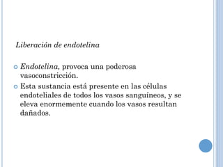 Liberación de endotelina
Endotelina, provoca una poderosa
vasoconstricción.
 Esta sustancia está presente en las células
endoteliales de todos los vasos sanguíneos, y se
eleva enormemente cuando los vasos resultan
dañados.


 