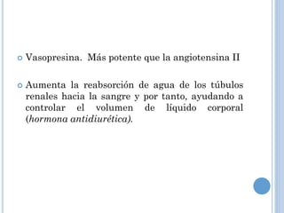 



Vasopresina. Más potente que la angiotensina II
Aumenta la reabsorción de agua de los túbulos
renales hacia la sangre y por tanto, ayudando a
controlar el volumen de líquido corporal
(hormona antidiurética).

 