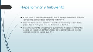Flujos laminar y turbulento
 El flujo lineal se denomina Laminar y el flujo errático obtenido a mayores
velocidades del líquido se denomina Turbulento.
 Las características que condicionan el flujo laminar dependen de las
propiedades del líquido y de las dimensiones del flujo.
 Conforme aumenta el flujo másivo aumenta las fuerzas del momento o
inercia, las cuales son contrarrestadas por la por la fricción o fuerzas
viscosas dentro del líquido que fluye.
 