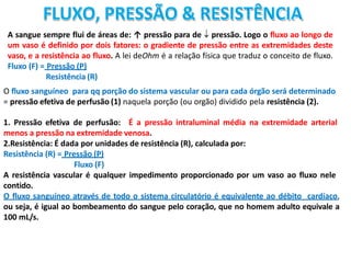 FLUXO, PRESSÃO & RESISTÊNCIA
A sangue sempre flui de áreas de: ↑ pressão para de  pressão. Logo o fluxo ao longo de
um vaso é definido por dois fatores: o gradiente de pressão entre as extremidades deste
vaso, e a resistência ao fluxo. A lei deOhm é a relação física que traduz o conceito de fluxo.
Fluxo (F) = Pressão (P)
Resistência (R)
O fluxo sanguíneo para qq porção do sistema vascular ou para cada órgão será determinado
= pressão efetiva de perfusão (1) naquela porção (ou orgão) dividido pela resistência (2).
1. Pressão efetiva de perfusão: É a pressão intraluminal média na extremidade arterial
menos a pressão na extremidade venosa.
2.Resistência: É dada por unidades de resistência (R), calculada por:
Resistência (R) = Pressão (P)
Fluxo (F)
A resistência vascular é qualquer impedimento proporcionado por um vaso ao fluxo nele
contido.
O fluxo sanguíneo através de todo o sistema circulatório é equivalente ao débito cardíaco,
ou seja, é igual ao bombeamento do sangue pelo coração, que no homem adulto equivale a
100 mL/s.
 
