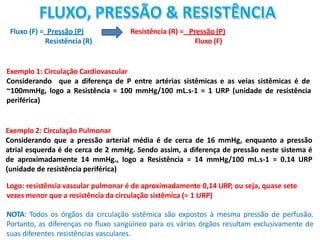 FLUXO, PRESSÃO & RESISTÊNCIA
Fluxo (F) = Pressão (P)
Resistência (R)
Exemplo 1: Circulação Cardiovascular
Considerando que a diferença de P entre artérias sistêmicas e as veias sistêmicas é de
~100mmHg, logo a Resistência = 100 mmHg/100 mL.s-1 = 1 URP (unidade de resistência
periférica)
Exemplo 2: Circulação Pulmonar
Considerando que a pressão arterial média é de cerca de 16 mmHg, enquanto a pressão
atrial esquerda é de cerca de 2 mmHg. Sendo assim, a diferença de pressão neste sistema é
de aproximadamente 14 mmHg., logo a Resistência = 14 mmHg/100 mL.s-1 = 0.14 URP
(unidade de resistência periférica)
Logo: resistência vascular pulmonar é de aproximadamente 0,14 URP, ou seja, quase sete
vezes menor que a resistência da circulação sistêmica (= 1 URP)
NOTA: Todos os órgãos da circulação sistêmica são expostos à mesma pressão de perfusão.
Portanto, as diferenças no fluxo sangüíneo para os vários órgãos resultam exclusivamente de
suas diferentes resistências vasculares.
Resistência (R) = Pressão (P)
Fluxo (F)
 