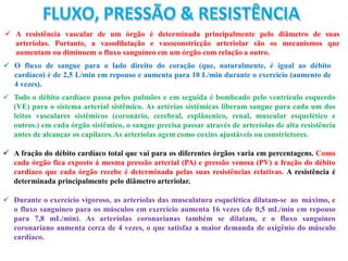 FLUXO, PRESSÃO & RESISTÊNCIA
 A resistência vascular de um órgão é determinada principalmente pelo diâmetro de suas
arteríolas. Portanto, a vasodilatação e vasoconstricção arteriolar são os mecanismos que
aumentam ou diminuem o fluxo sanguíneo em um órgão com relação a outro.
 O fluxo de sangue para o lado direito do coração (que, naturalmente, é igual ao débito
cardíaco) é de 2,5 L/min em repouso e aumenta para 10 L/min durante o exercício (aumento de
4 vezes).
 Todo o débito cardíaco passa pelos pulmões e em seguida é bombeado pelo ventrículo esquerdo
(VE) para o sistema arterial sistêmico. As artérias sistêmicas liberam sangue para cada um dos
leitos vasculares sistêmicos (coronário, cerebral, esplâncnico, renal, muscular esquelético e
outros.) em cada órgão sistêmico, o sangue precisa passar através de arteríolas de alta resistência
antes de alcançar os capilares.As arteríolas agem como coxins ajustáveis ou constrictores.
 A fração do débito cardíaco total que vai para os diferentes órgãos varia em percentagens. Como
cada órgão fica exposto á mesma pressão arterial (PA) e pressão venosa (PV) a fração do débito
cardíaco que cada órgão recebe é determinada pelas suas resistências relativas. A resistência é
determinada principalmente pelo diâmetro arteriolar.
 Durante o exercício vigoroso, as arteríolas das musculatura esquelética dilatam-se ao máximo, e
o fluxo sanguíneo para os músculos em exercício aumenta 16 vezes (de 0,5 mL/min em repouso
para 7,8 mL/min). As arteríolas coronarianas também se dilatam, e o fluxo sanguíneo
coronariano aumenta cerca de 4 vezes, o que satisfaz a maior demanda de oxigênio do músculo
cardíaco.
 
