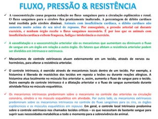 FLUXO, PRESSÃO & RESISTÊNCIA
 A vasoconstricção causa pequena redução no fluxo sanguíneo para a circulação esplâncnica e renal.
O fluxo sanguíneo para o cérebro fica praticamente inalterado. A percentagem de débito cardíaco
total recebida pelo cérebro diminui. Animais com insuficiência cardíaca, o débito cardíaco não
aumenta muito acima de seu nível de repouso. Por conseguinte, a pressão arterial cai durante
exercício, e nenhum órgão recebe o fluxo sanguíneo necessário. É por isso que os animais com
insuficiência cardíaca exibem fraqueza, fadiga e intolerância a exercício.
 A vasodilatação e a vasoconstricção arteriolar são os mecanismos que aumentam ou diminuem o fluxo
de sangue em um órgão em relação a outro órgão. Os fatores que afetam a resistência arteriolar podem
ser divididos em intrínseco e extrínseco.
 Mecanismos de controle extrínsecos atuam externamente em um tecido, através de nervos ou
hormônios, para alterar a resistência arteriolar.
 O controle intrínseco, é exercido através de mecanismos locais dentro de um tecido. Por exemplo, a
histamina é liberada de mastócitos dos tecidos em reposta a lesões ou durante reações alérgicas. A
histamina atua localmente no músculo liso arteriolar e, assim, aumenta o fluxo de sangue para o tecido.
Outro exemplo de controle intrínseco é a dilatação arteriolar e o fluxo de sangue aumentado durante
atividade física no músculo esquelético.
 Os mecanismos intrínsecos predominam sobre o mecanismo no controle das arteríolas na circulação
coronária, cérebro e no músculo esquelético em atividade. Por outro lado, os mecanismos extrínsecos
predominam sobre os mecanismos intrínsecos no controle do fluxo sangüíneo para os rins, os órgãos
esplâncnicos e os músculos esqueléticos em repouso. Em geral, o controle local Intrínseco predomina
sobre o controle extrínseco nos chamados tecidos críticos – os que necessitam de bastante sangue para
suprir suas necessidades metabólicas a todo o momento para a sobrevivência do animal.
 