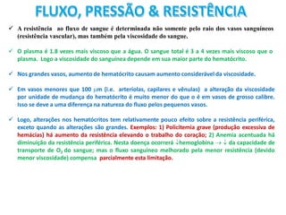 FLUXO, PRESSÃO & RESISTÊNCIA
 A resistência ao fluxo de sangue é determinada não somente pelo raio dos vasos sanguíneos
(resistência vascular), mas também pela viscosidade do sangue.
 O plasma é 1.8 vezes mais viscoso que a água. O sangue total é 3 a 4 vezes mais viscoso que o
plasma. Logo a viscosidade do sanguínea depende em sua maior parte do hematócrito.
 Nos grandes vasos, aumento de hematócrito causam aumento considerável da viscosidade.
 Em vasos menores que 100 m (i.e. arteríolas, capilares e vênulas) a alteração da viscosidade
por unidade de mudança do hematócrito é muito menor do que o é em vasos de grosso calibre.
Isso se deve a uma diferença na natureza do fluxo pelos pequenos vasos.
 Logo, alterações nos hematócritos tem relativamente pouco efeito sobre a resistência periférica,
exceto quando as alterações são grandes. Exemplos: 1) Policitemia grave (produção excessiva de
hemácias) há aumento da resistência elevando o trabalho do coração; 2) Anemia acentuada há
diminuição da resistência periférica. Nesta doença ocorrerá hemoglobina   da capacidade de
transporte de O2 do sangue; mas o fluxo sanguíneo melhorado pela menor resistência (devido
menor viscosidade) compensa parcialmente esta limitação.
 