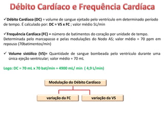 Débito Cardíaco (DC) = volume de sangue ejetado pelo ventrículo em determinado período
de tempo. É calculado por: DC = VS x FC ; valor médio 5L/min
Frequência Cardíaca (FC) = número de batimentos do coração por unidade de tempo.
Determinada pelo marcapasso e pelas modulações do Nodo AS; valor médio = 70 ppm em
repouso (70batimentos/min)
 Volume sistólico (VS)= Quantidade de sangue bombeada pelo ventrículo durante uma
única ejeção ventricular; valor médio = 70 mL
Logo: DC = 70 mL x 70 bat/min = 4900 mL/ min ( 4,9 L/min)
Modulação do Débito Cardíaco
variação da FC variação da VS
 