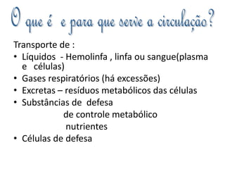 Transporte de : 
• Líquidos - Hemolinfa , linfa ou sangue(plasma 
e células) 
• Gases respiratórios (há excessões) 
• Excretas – resíduos metabólicos das células 
• Substâncias de defesa 
de controle metabólico 
nutrientes 
• Células de defesa 
 