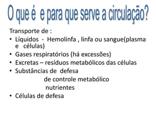 Transporte de :
• Líquidos - Hemolinfa , linfa ou sangue(plasma
e células)
• Gases respiratórios (há excessões)
• Excretas – resíduos metabólicos das células
• Substâncias de defesa
de controle metabólico
nutrientes
• Células de defesa
 