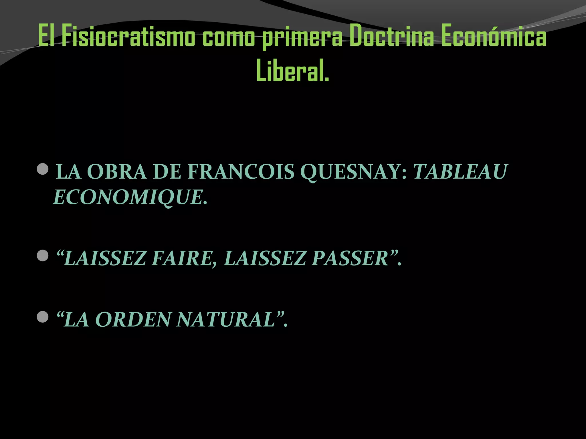 El Fisiocratismo como primera Doctrina Económica
Liberal.
LA OBRA DE FRANCOIS QUESNAY: TABLEAU
ECONOMIQUE.
“LAISSEZ FAIRE, LAISSEZ PASSER”.
“LA ORDEN NATURAL”.
 