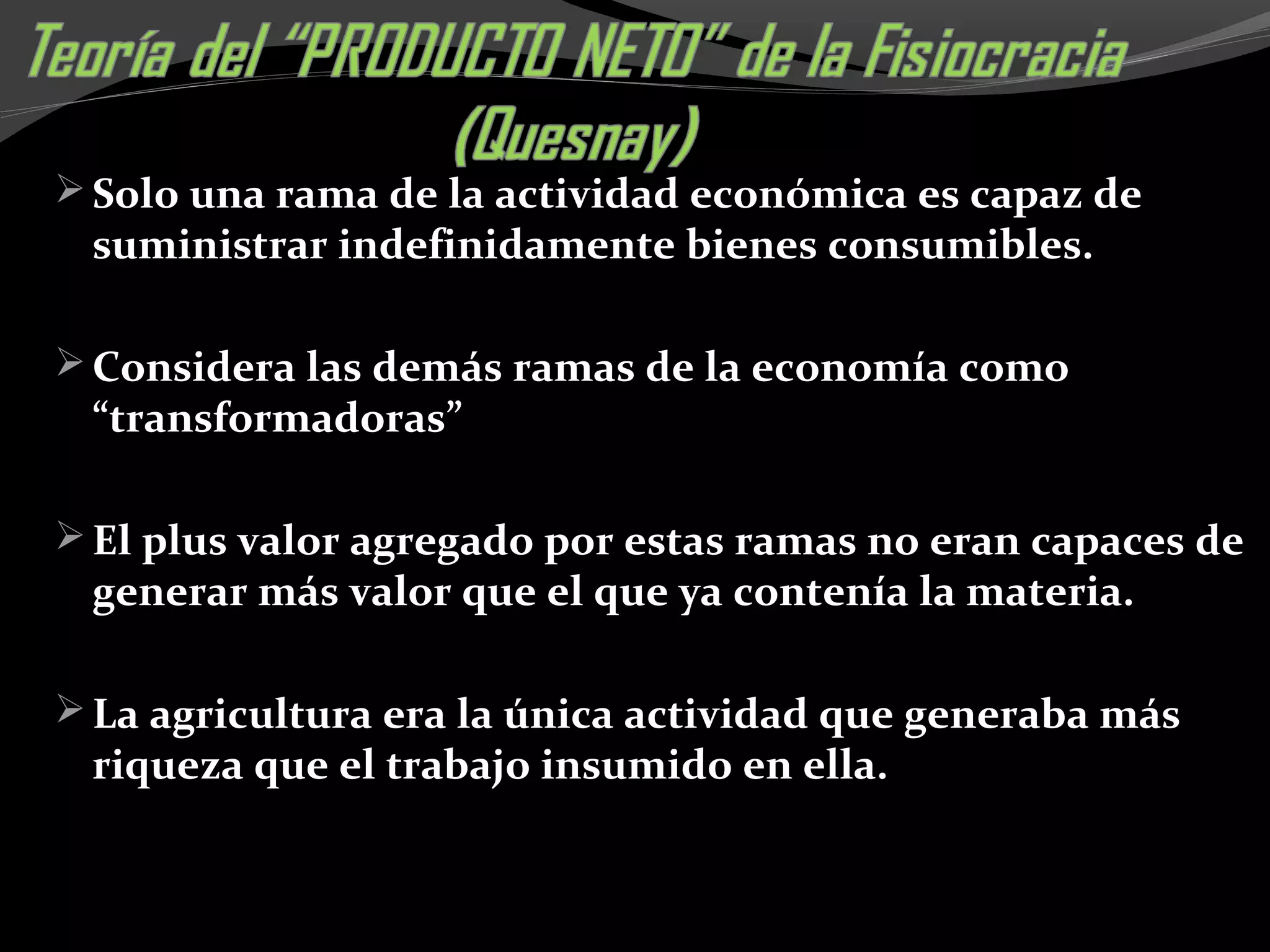 Solo una rama de la actividad económica es capaz de
suministrar indefinidamente bienes consumibles.
Considera las demás ramas de la economía como
“transformadoras”
El plus valor agregado por estas ramas no eran capaces de
generar más valor que el que ya contenía la materia.
La agricultura era la única actividad que generaba más
riqueza que el trabajo insumido en ella.
 