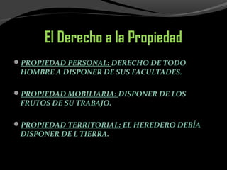 El Derecho a la Propiedad
PROPIEDAD PERSONAL: DERECHO DE TODO
HOMBRE A DISPONER DE SUS FACULTADES.
PROPIEDAD MOBILIARIA: DISPONER DE LOS
FRUTOS DE SU TRABAJO.
PROPIEDAD TERRITORIAL: EL HEREDERO DEBÍA
DISPONER DE L TIERRA.
 