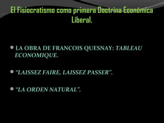 El Fisiocratismo como primera Doctrina Económica
Liberal.
LA OBRA DE FRANCOIS QUESNAY: TABLEAU
ECONOMIQUE.
“LAISSEZ FAIRE, LAISSEZ PASSER”.
“LA ORDEN NATURAL”.
 