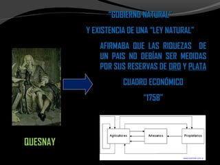 ““GOBIERNO NATURAL”GOBIERNO NATURAL”
Y EXISTENCIA DE UNA “LEY NATURAL”Y EXISTENCIA DE UNA “LEY NATURAL”
AFIRMABA QUE LAS RIQUEZAS DEAFIRMABA QUE LAS RIQUEZAS DE
UN PAIS NO DEBÍAN SER MEDIDASUN PAIS NO DEBÍAN SER MEDIDAS
POR SUS RESERVAS DEPOR SUS RESERVAS DE OROORO YY PLATAPLATA
CUADRO ECONÓMICOCUADRO ECONÓMICO
““1758”1758”
QUESNAYQUESNAY
 