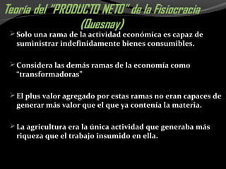 Solo una rama de la actividad económica es capaz de
suministrar indefinidamente bienes consumibles.
Considera las demás ramas de la economía como
“transformadoras”
El plus valor agregado por estas ramas no eran capaces de
generar más valor que el que ya contenía la materia.
La agricultura era la única actividad que generaba más
riqueza que el trabajo insumido en ella.
 