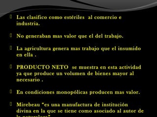  Las clasifico como estériles al comercio e
industria.
 No generaban mas valor que el del trabajo.
 La agricultura genera mas trabajo que el insumido
en ella .
 PRODUCTO NETO se muestra en esta actividad
ya que produce un volumen de bienes mayor al
necesario .
 En condiciones monopólicas producen mas valor.
 Mirebeau “es una manufactura de institución
divina en la que se tiene como asociado al autor de
 