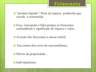 Fisiocracia
 “produto   liquido”: Parte da riqueza produzida que
    excede a consumida;

 Essa   concepção é falsa porque os fisiocratas
    confundiram o significado de riqueza e valor;

 Aversão    dos fisiocratas a classe estéril;

   Iria contra dois erros do mercantilismo;

 Direito   de propriedade ;

 Individualismo.
 
