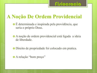 Fisiocracia

A Noção De Ordem Providencial
  É  determinada e inspirada pela providência, que
    seria o próprio Deus.

   A noção  de ordem providencial está ligada a ideia
    de liberdade.

   Direito   de propriedade foi colocado em pratica.

   A relação   “bom preço”
 