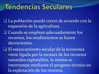  La población puede crecer de acuerdo con la
  expansión de la agricultura.
 Cuando se emplean adecuadamente los
  recursos, los rendimientos se hacen
  decrecientes.
 El estancamiento secular de la economía
  viene ligada por la escasez de los recursos
  naturales explotables, la misma se
  interrumpe mediante el progreso técnico en
  la explotación de los mismos.
 