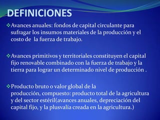 DEFINICIONES
Avances anuales: fondos de capital circulante para
 sufragar los insumos materiales de la producción y el
 costo de la fuerza de trabajo.

Avances primitivos y territoriales constituyen el capital
 fijo renovable combinado con la fuerza de trabajo y la
 tierra para lograr un determinado nivel de producción .

Producto bruto o valor global de la
 producción, compuesto: producto total de la agricultura
 y del sector estéril(avances anuales, depreciación del
 capital fijo, y la plusvalía creada en la agricultura.)
 