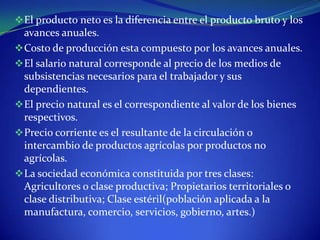  El producto neto es la diferencia entre el producto bruto y los
  avances anuales.
 Costo de producción esta compuesto por los avances anuales.
 El salario natural corresponde al precio de los medios de
  subsistencias necesarios para el trabajador y sus
  dependientes.
 El precio natural es el correspondiente al valor de los bienes
  respectivos.
 Precio corriente es el resultante de la circulación o
  intercambio de productos agrícolas por productos no
  agrícolas.
 La sociedad económica constituida por tres clases:
  Agricultores o clase productiva; Propietarios territoriales o
  clase distributiva; Clase estéril(población aplicada a la
  manufactura, comercio, servicios, gobierno, artes.)
 